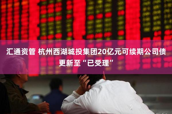 汇通资管 杭州西湖城投集团20亿元可续期公司债更新至“已受理”