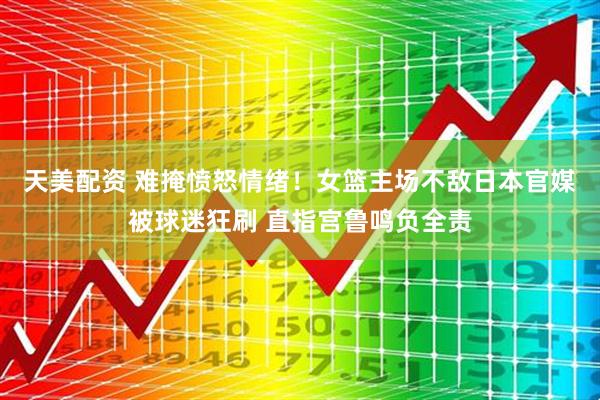天美配资 难掩愤怒情绪！女篮主场不敌日本官媒被球迷狂刷 直指宫鲁鸣负全责