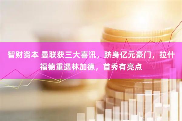 智财资本 曼联获三大喜讯，跻身亿元豪门，拉什福德重遇林加德，首秀有亮点