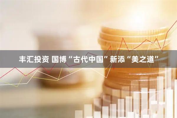丰汇投资 国博“古代中国”新添“美之道”