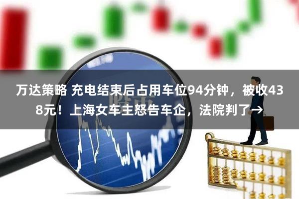 万达策略 充电结束后占用车位94分钟，被收438元！上海女车主怒告车企，法院判了→