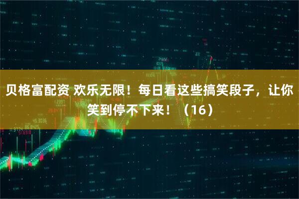 贝格富配资 欢乐无限！每日看这些搞笑段子，让你笑到停不下来！（16）