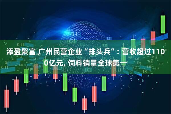 添盈聚富 广州民营企业“排头兵”: 营收超过1100亿元, 饲料销量全球第一