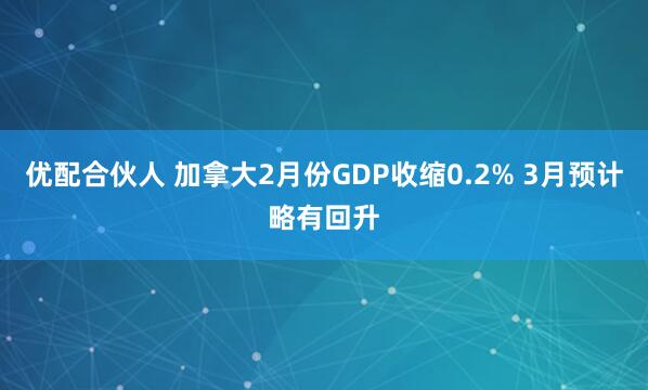 优配合伙人 加拿大2月份GDP收缩0.2% 3月预计略有回升