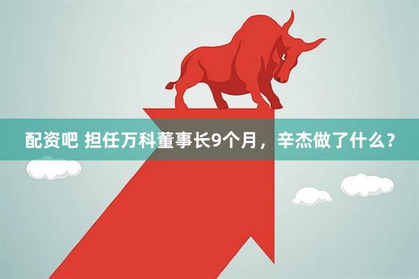 配资吧 担任万科董事长9个月，辛杰做了什么？