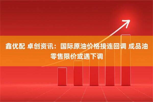鑫优配 卓创资讯：国际原油价格接连回调 成品油零售限价或遇下调