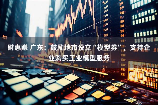 财惠赚 广东：鼓励地市设立“模型券”，支持企业购买工业模型服务