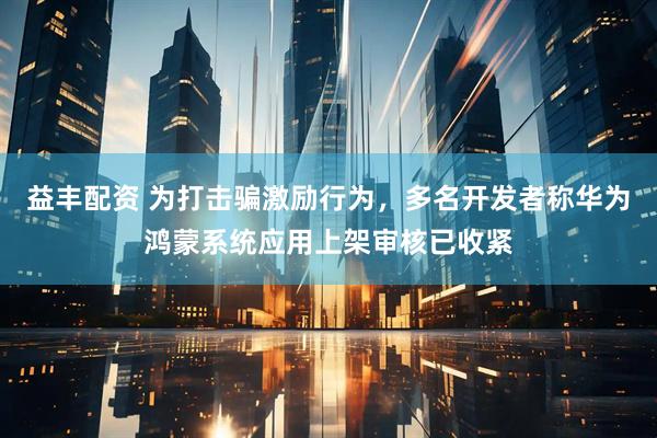 益丰配资 为打击骗激励行为，多名开发者称华为鸿蒙系统应用上架审核已收紧