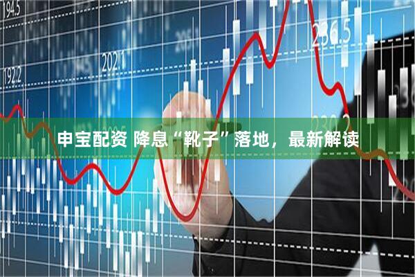 申宝配资 降息“靴子”落地，最新解读