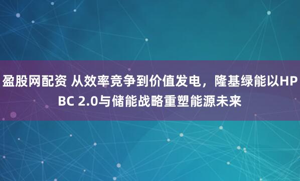 盈股网配资 从效率竞争到价值发电，隆基绿能以HPBC 2.0与储能战略重塑能源未来