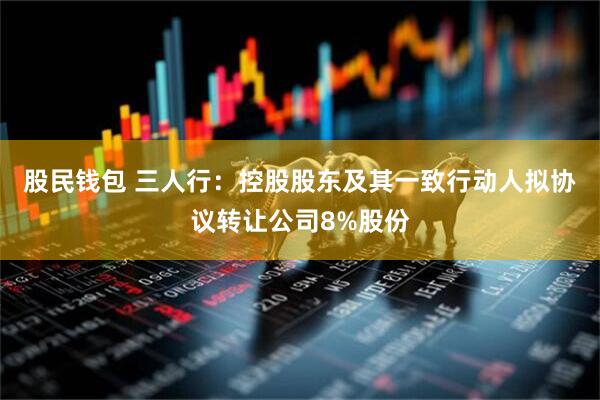 股民钱包 三人行：控股股东及其一致行动人拟协议转让公司8%股份