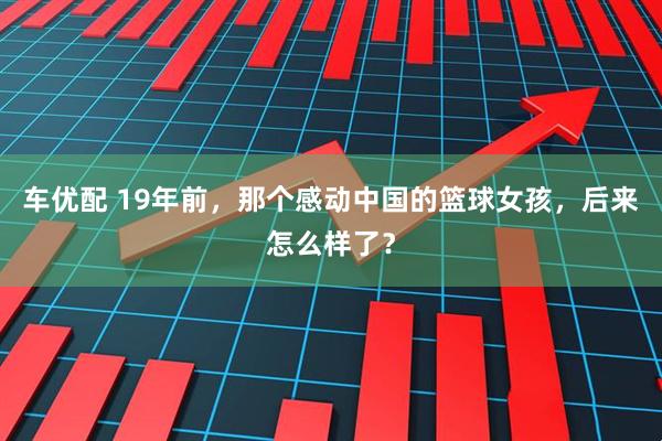 车优配 19年前，那个感动中国的篮球女孩，后来怎么样了？