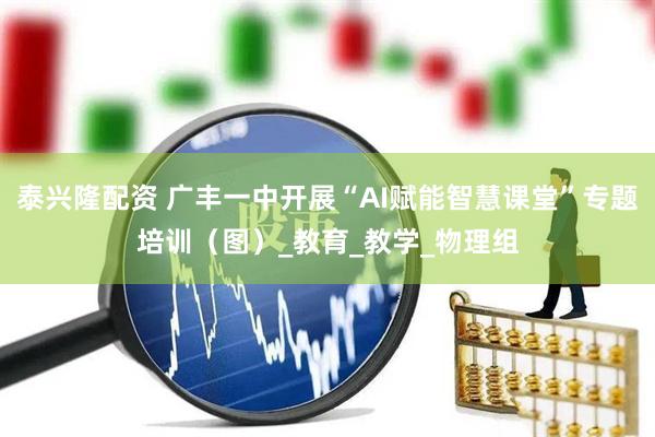 泰兴隆配资 广丰一中开展“AI赋能智慧课堂”专题培训（图）_教育_教学_物理组