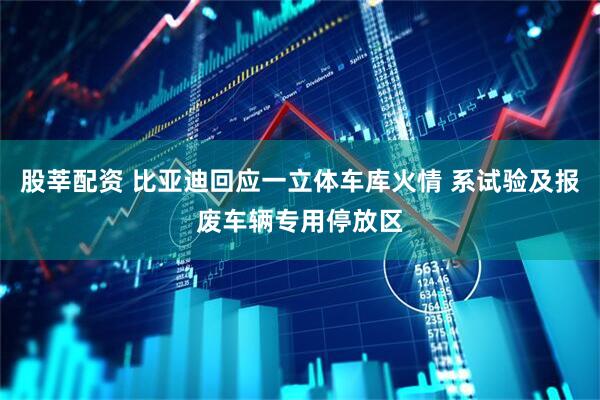 股莘配资 比亚迪回应一立体车库火情 系试验及报废车辆专用停放区